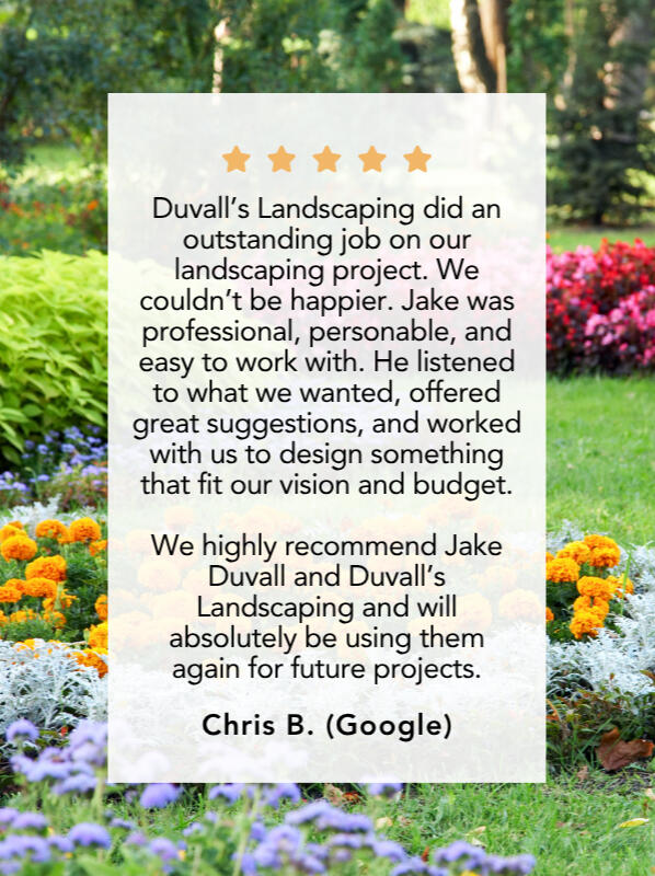 Google Review #2 Chris B. left a 5-star review and said, "Duvall’s Landscaping did an outstanding job on our landscaping project. We couldn’t be happier. Jake was professional, personable, and easy to work with. He listened to what we wanted, offered great suggestions, and